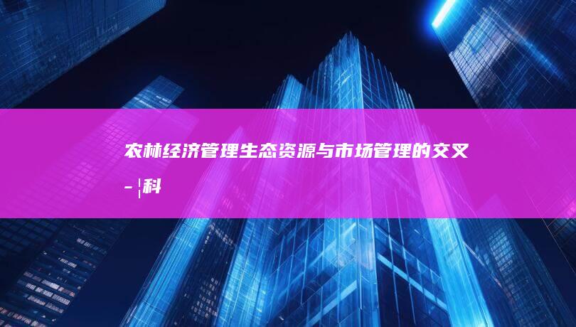 农林经济管理：生态、资源与市场管理的交叉学科探索